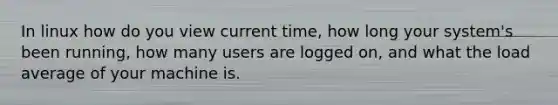 In linux how do you view current time, how long your system's been running, how many users are logged on, and what the load average of your machine is.