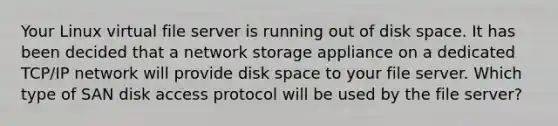 Your Linux virtual file server is running out of disk space. It has been decided that a network storage appliance on a dedicated TCP/IP network will provide disk space to your file server. Which type of SAN disk access protocol will be used by the file server?