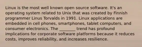 Linux is the most well known open source software. It's an operating system related to Unix that was created by Finnish programmer Linus Torvalds in 1991. Linux applications are embedded in cell phones, smartphones, tablet computers, and consumer electronics. The ________ trend has profound implications for corporate software platforms because it reduces costs, improves reliability, and increases resilience.