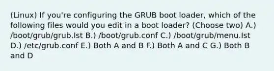 (Linux) If you're configuring the GRUB boot loader, which of the following files would you edit in a boot loader? (Choose two) A.) /boot/grub/grub.Ist B.) /boot/grub.conf C.) /boot/grub/menu.Ist D.) /etc/grub.conf E.) Both A and B F.) Both A and C G.) Both B and D