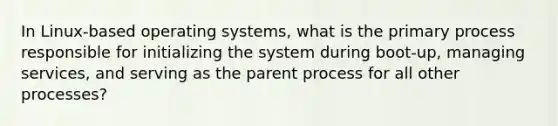 In Linux-based operating systems, what is the primary process responsible for initializing the system during boot-up, managing services, and serving as the parent process for all other processes?