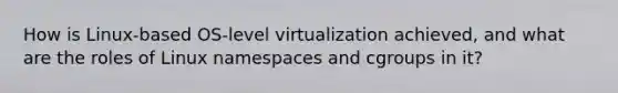 How is Linux-based OS-level virtualization achieved, and what are the roles of Linux namespaces and cgroups in it?