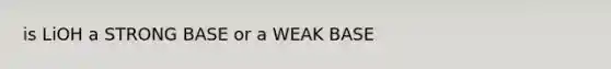 is LiOH a STRONG BASE or a WEAK BASE