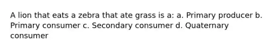 A lion that eats a zebra that ate grass is a: a. Primary producer b. Primary consumer c. Secondary consumer d. Quaternary consumer