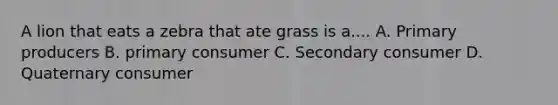 A lion that eats a zebra that ate grass is a.... A. Primary producers B. primary consumer C. Secondary consumer D. Quaternary consumer