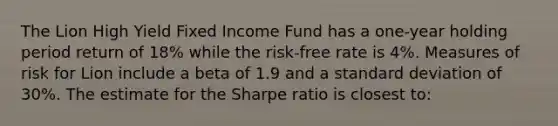 The Lion High Yield Fixed Income Fund has a one-year holding period return of 18% while the risk-free rate is 4%. Measures of risk for Lion include a beta of 1.9 and a standard deviation of 30%. The estimate for the Sharpe ratio is closest to: