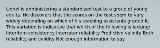 Lionel is administering a standardized test to a group of young adults. He discovers that the scores on the test seem to vary widely depending on which of his teaching assistants graded it. This variation is indicative that which of the following is lacking: Interitem consistency Interrater reliability Predictive validity Both reliability and validity Not enough information to say