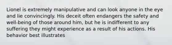 Lionel is extremely manipulative and can look anyone in the eye and lie convincingly. His deceit often endangers the safety and well-being of those around him, but he is indifferent to any suffering they might experience as a result of his actions. His behavior best illustrates