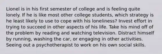 ​Lionel is in his first semester of college and is feeling quite lonely. If he is like most other college students, which strategy is he least likely to use to cope with his loneliness? Invest effort in trying to succeed in other aspects of his life. Take his mind off of the problem by reading and watching television. Distract himself by running, washing the car, or engaging in other activities. Seeing out a psychotherapist to work on his own social skills.