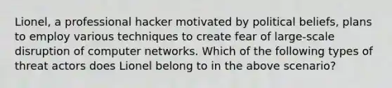 Lionel, a professional hacker motivated by political beliefs, plans to employ various techniques to create fear of large-scale disruption of computer networks. Which of the following types of threat actors does Lionel belong to in the above scenario?