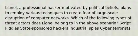 Lionel, a professional hacker motivated by political beliefs, plans to employ various techniques to create fear of large-scale disruption of computer networks. Which of the following types of threat actors does Lionel belong to in the above scenario? Script kiddies State-sponsored hackers Industrial spies Cyber terrorists