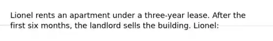 Lionel rents an apartment under a three-year lease. After the first six months, the landlord sells the building. Lionel: