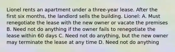 Lionel rents an apartment under a three-year lease. After the first six months, the landlord sells the building. Lionel: A. Must renegotiate the lease with the new owner or vacate the premises B. Need not do anything if the owner fails to renegotiate the lease within 60 days C. Need not do anything, but the new owner may terminate the lease at any time D. Need not do anything