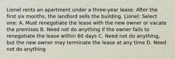 Lionel rents an apartment under a three-year lease. After the first six months, the landlord sells the building. Lionel: Select one: A. Must renegotiate the lease with the new owner or vacate the premises B. Need not do anything if the owner fails to renegotiate the lease within 60 days C. Need not do anything, but the new owner may terminate the lease at any time D. Need not do anything