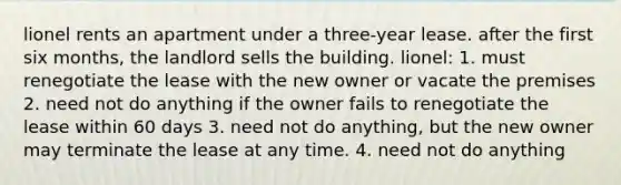 lionel rents an apartment under a three-year lease. after the first six months, the landlord sells the building. lionel: 1. must renegotiate the lease with the new owner or vacate the premises 2. need not do anything if the owner fails to renegotiate the lease within 60 days 3. need not do anything, but the new owner may terminate the lease at any time. 4. need not do anything