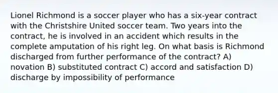 Lionel Richmond is a soccer player who has a six-year contract with the Christshire United soccer team. Two years into the contract, he is involved in an accident which results in the complete amputation of his right leg. On what basis is Richmond discharged from further performance of the contract? A) novation B) substituted contract C) accord and satisfaction D) discharge by impossibility of performance