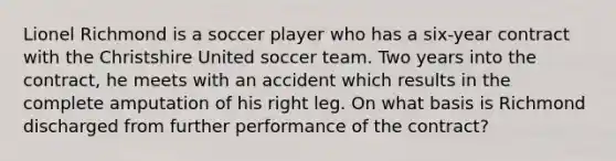 Lionel Richmond is a soccer player who has a six-year contract with the Christshire United soccer team. Two years into the contract, he meets with an accident which results in the complete amputation of his right leg. On what basis is Richmond discharged from further performance of the contract?