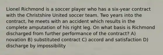 Lionel Richmond is a soccer player who has a six-year contract with the Christshire United soccer team. Two years into the contract, he meets with an accident which results in the complete amputation of his right leg. On what basis is Richmond discharged from further performance of the contract? A) novation B) substituted contract C) accord and satisfaction D) discharge by impossibility