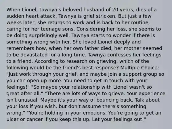 When Lionel, Tawnya's beloved husband of 20 years, dies of a sudden heart attack, Tawnya is grief stricken. But just a few weeks later, she returns to work and is back to her routine, caring for her teenage sons. Considering her loss, she seems to be doing surprisingly well. Tawnya starts to wonder if there is something wrong with her. She loved Lionel deeply and remembers how, when her own father died, her mother seemed to be devastated for a long time. Tawnya confesses her feelings to a friend. According to research on grieving, which of the following would be the friend's best response? Multiple Choice: "Just work through your grief, and maybe join a support group so you can open up more. You need to get in touch with your feelings!" "So maybe your relationship with Lionel wasn't so great after all." "There are lots of ways to grieve. Your experience isn't unusual. Maybe it's your way of bouncing back. Talk about your loss if you wish, but don't assume there's something wrong." "You're holding in your emotions. You're going to get an ulcer or cancer if you keep this up. Let your feelings out!"