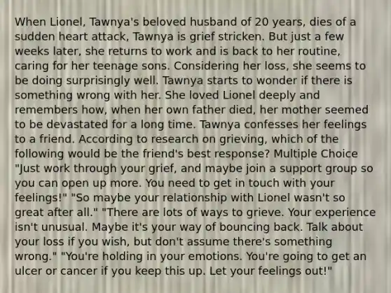 When Lionel, Tawnya's beloved husband of 20 years, dies of a sudden heart attack, Tawnya is grief stricken. But just a few weeks later, she returns to work and is back to her routine, caring for her teenage sons. Considering her loss, she seems to be doing surprisingly well. Tawnya starts to wonder if there is something wrong with her. She loved Lionel deeply and remembers how, when her own father died, her mother seemed to be devastated for a long time. Tawnya confesses her feelings to a friend. According to research on grieving, which of the following would be the friend's best response? Multiple Choice "Just work through your grief, and maybe join a support group so you can open up more. You need to get in touch with your feelings!" "So maybe your relationship with Lionel wasn't so great after all." "There are lots of ways to grieve. Your experience isn't unusual. Maybe it's your way of bouncing back. Talk about your loss if you wish, but don't assume there's something wrong." "You're holding in your emotions. You're going to get an ulcer or cancer if you keep this up. Let your feelings out!"