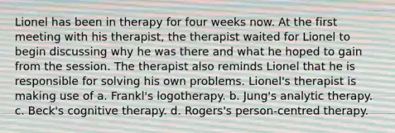 Lionel has been in therapy for four weeks now. At the first meeting with his therapist, the therapist waited for Lionel to begin discussing why he was there and what he hoped to gain from the session. The therapist also reminds Lionel that he is responsible for solving his own problems. Lionel's therapist is making use of a. Frankl's logotherapy. b. Jung's analytic therapy. c. Beck's cognitive therapy. d. Rogers's person-centred therapy.