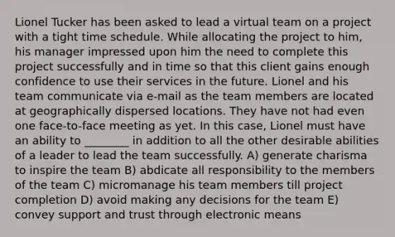 Lionel Tucker has been asked to lead a virtual team on a project with a tight time schedule. While allocating the project to him, his manager impressed upon him the need to complete this project successfully and in time so that this client gains enough confidence to use their services in the future. Lionel and his team communicate via e-mail as the team members are located at geographically dispersed locations. They have not had even one face-to-face meeting as yet. In this case, Lionel must have an ability to ________ in addition to all the other desirable abilities of a leader to lead the team successfully. A) generate charisma to inspire the team B) abdicate all responsibility to the members of the team C) micromanage his team members till project completion D) avoid making any decisions for the team E) convey support and trust through electronic means