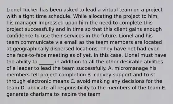 Lionel Tucker has been asked to lead a virtual team on a project with a tight time schedule. While allocating the project to him, his manager impressed upon him the need to complete this project successfully and in time so that this client gains enough confidence to use their services in the future. Lionel and his team communicate via email as the team members are located at geographically dispersed locations. They have not had even one face-to-face meeting as of yet. In this case, Lionel must have the ability to ______ in addition to all the other desirable abilities of a leader to lead the team successfully. A. micromanage his members tell project completion B. convey support and trust through electronic means C. avoid making any decisions for the team D. abdicate all responsibility to the members of the team E. generate charisma to inspire the team