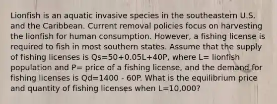 Lionfish is an aquatic invasive species in the southeastern U.S. and the Caribbean. Current removal policies focus on harvesting the lionfish for human consumption. However, a fishing license is required to fish in most southern states. Assume that the supply of fishing licenses is Qs=50+0.05L+40P, where L= lionfish population and P= price of a fishing license, and the demand for fishing licenses is Qd=1400 - 60P. What is the equilibrium price and quantity of fishing licenses when L=10,000?