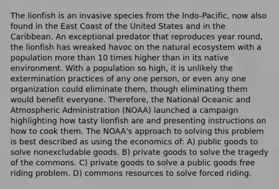 The lionfish is an invasive species from the Indo-Pacific, now also found in the East Coast of the United States and in the Caribbean. An exceptional predator that reproduces year round, the lionfish has wreaked havoc on the natural ecosystem with a population more than 10 times higher than in its native environment. With a population so high, it is unlikely the extermination practices of any one person, or even any one organization could eliminate them, though eliminating them would benefit everyone. Therefore, the National Oceanic and Atmospheric Administration (NOAA) launched a campaign highlighting how tasty lionfish are and presenting instructions on how to cook them. The NOAA's approach to solving this problem is best described as using the economics of: A) public goods to solve nonexcludable goods. B) private goods to solve the tragedy of the commons. C) private goods to solve a public goods free riding problem. D) commons resources to solve forced riding.