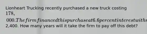 Lionheart Trucking recently purchased a new truck costing 178,000. The firm financed this purchase at 6.6 percent interest with monthly payments of2,400. How many years will it take the firm to pay off this debt?