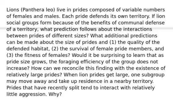 Lions (Panthera leo) live in prides composed of variable numbers of females and males. Each pride defends its own territory. If lion <a href='https://www.questionai.com/knowledge/ktC4lbKwl5-social-groups' class='anchor-knowledge'>social groups</a> form because of the benefits of communal defense of a territory, what prediction follows about the interactions between prides of different sizes? What additional predictions can be made about the size of prides and (1) the quality of the defended habitat, (2) the survival of female pride members, and (3) the fitness of females? Would it be surprising to learn that as pride size grows, the foraging efficiency of the group does not increase? How can we reconcile this finding with the existence of relatively large prides? When lion prides get large, one subgroup may move away and take up residence in a nearby territory. Prides that have recently split tend to interact with relatively little aggression. Why?