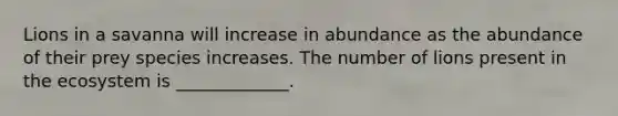 Lions in a savanna will increase in abundance as the abundance of their prey species increases. The number of lions present in the ecosystem is _____________.