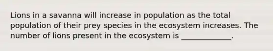 Lions in a savanna will increase in population as the total population of their prey species in the ecosystem increases. The number of lions present in the ecosystem is _____________.