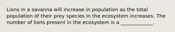 Lions in a savanna will increase in population as the total population of their prey species in the ecosystem increases. The number of lions present in the ecosystem is a _____________.