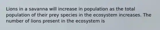 Lions in a savanna will increase in population as the total population of their prey species in the ecosystem increases. The number of lions present in the ecosystem is