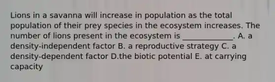 Lions in a savanna will increase in population as the total population of their prey species in the ecosystem increases. The number of lions present in the ecosystem is _____________. A. a density-independent factor B. a reproductive strategy C. a density-dependent factor D.the biotic potential E. at carrying capacity