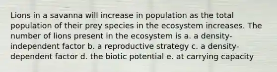 Lions in a savanna will increase in population as the total population of their prey species in the ecosystem increases. The number of lions present in the ecosystem is a. a density-independent factor b. a reproductive strategy c. a density-dependent factor d. the biotic potential e. at carrying capacity