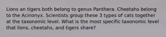 Lions an tigers both belong to genus Panthera. Cheetahs belong to the Acinonyx. Scientists group these 3 types of cats together at the taxonomic level. What is the most specific taxonomic level that lions, cheetahs, and tigers share?