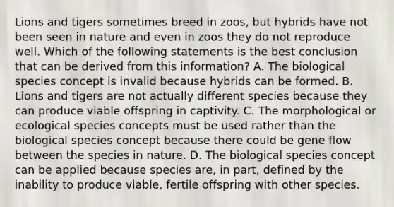 Lions and tigers sometimes breed in zoos, but hybrids have not been seen in nature and even in zoos they do not reproduce well. Which of the following statements is the best conclusion that can be derived from this information? A. The biological species concept is invalid because hybrids can be formed. B. Lions and tigers are not actually different species because they can produce viable offspring in captivity. C. The morphological or ecological species concepts must be used rather than the biological species concept because there could be gene flow between the species in nature. D. The biological species concept can be applied because species are, in part, defined by the inability to produce viable, fertile offspring with other species.