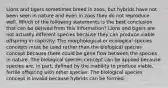 Lions and tigers sometimes breed in zoos, but hybrids have not been seen in nature and even in zoos they do not reproduce well. Which of the following statements is the best conclusion that can be derived from this information? Lions and tigers are not actually different species because they can produce viable offspring in captivity. The morphological or ecological species concepts must be used rather than the biological species concept because there could be gene flow between the species in nature. The biological species concept can be applied because species are, in part, defined by the inability to produce viable, fertile offspring with other species. The biological species concept is invalid because hybrids can be formed.