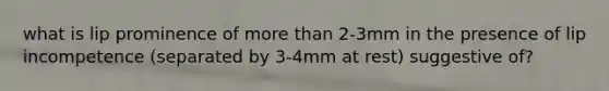 what is lip prominence of more than 2-3mm in the presence of lip incompetence (separated by 3-4mm at rest) suggestive of?