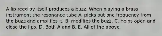 A lip reed by itself produces a buzz. When playing a brass instrument the resonance tube A. picks out one frequency from the buzz and amplifies it. B. modifies the buzz. C. helps open and close the lips. D. Both A and B. E. All of the above.