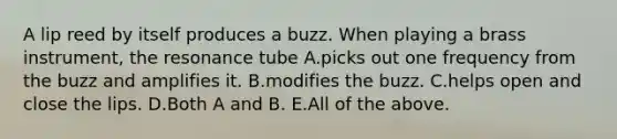 A lip reed by itself produces a buzz. When playing a brass instrument, the resonance tube A.picks out one frequency from the buzz and amplifies it. B.modifies the buzz. C.helps open and close the lips. D.Both A and B. E.All of the above.