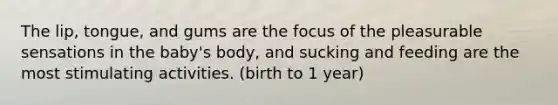 The lip, tongue, and gums are the focus of the pleasurable sensations in the baby's body, and sucking and feeding are the most stimulating activities. (birth to 1 year)