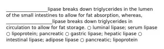 __________________lipase breaks down triglycerides in the lumen of the small intestines to allow for fat absorption, whereas, ____________________lipase breaks down triglycerides in circulation to allow for fat storage. ○ luminal lipase; serum lipase ○ lipoprotein; pancreatic ○ gastric lipase; hepatic lipase ○ intestinal lipase; adipose lipase ○ pancreatic; lipoprotein