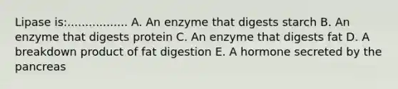 Lipase is:................. A. An enzyme that digests starch B. An enzyme that digests protein C. An enzyme that digests fat D. A breakdown product of fat digestion E. A hormone secreted by the pancreas