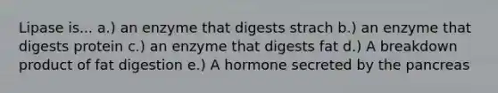 Lipase is... a.) an enzyme that digests strach b.) an enzyme that digests protein c.) an enzyme that digests fat d.) A breakdown product of fat digestion e.) A hormone secreted by the pancreas