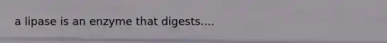 a lipase is an enzyme that digests....