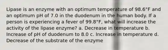 Lipase is an enzyme with an optimum temperature of 98.6°F and an optimum pH of 7.0 in the duodenum in the human body. If a person is experiencing a fever of 99.8°F, what will increase the activity of the lipase enzyme? a. Decrease in temperature b. Increase of pH of duodenum to 8.0 c. Increase in temperature d. Decrease of the substrate of the enzyme