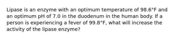 Lipase is an enzyme with an optimum temperature of 98.6°F and an optimum pH of 7.0 in the duodenum in the human body. If a person is experiencing a fever of 99.8°F, what will increase the activity of the lipase enzyme?